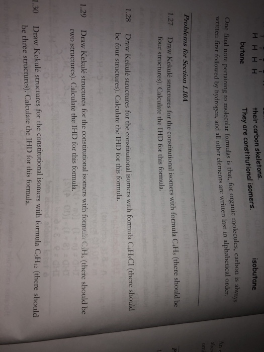 their carbon skeletons. They are constitutional isomers. isobutane butane One final written first followed by hydrogen, and lecules, carbon is alwa n alphabetical order note pertaining to molecular formulas is that, for organic mo all other elements are written last i Problems for Section 1.10A raw Kekulé structures for the constitutional isomers with formula C.Hs (there should be four structures). Calculate the IHD for this formula. 1.27 D 1.28 Draw Kekulé structures for the constitutional isomers with formula C4H.C be four structures). Calculate the IHD for this formula. 1.29 Draw Kekulé structures for the constitutional isomers with formula CHo (there should be two structures). Calculate the IHD for this formula. 1.30 Draw Kekulé structures for the constitutional isomers with formula CsH12 (there should be three structures). Calculate the IHD for this formula.