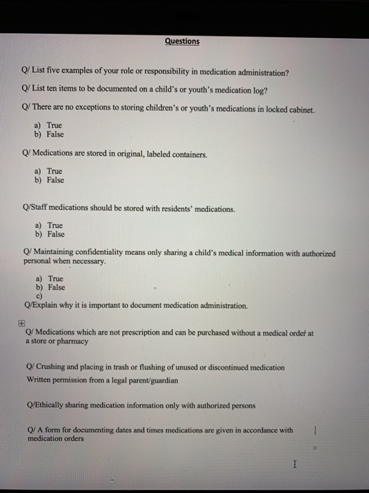 Questions Q/ List five examples of your role or responsibility in medication administration? Q/ List ten items to be documented on a childs or youths medication log? Q/ There are no exceptions to storing childrens or youths medications in locked cabinet a) True b) False Q/ Medications are stored in original, labeled containers. a) True b) False Q/Staff medications should be stored with residents medications. a) True b) False Q/ Maintaining confidentiality means only sharing a childs medical information with authorized personal when necessary a) True b) False c) Q/Explain why it is important to document medication administration. 田 Q/ Medications which are not prescription and can be purchased without a medical order at a store or pharmacy Q/ Crushing and placing in trash or flushing of unused or discontinued medication Written permission from a legal parent/guardian Q/Ethically sharing medication information only with authorized persons Q/ A form for documenting dates and times medications are given in accordance with medication orders