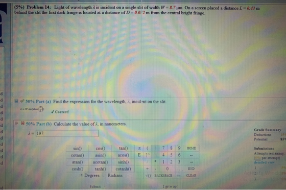 (5%) Problem 14: Light of wavelength X is incident on a single slit of width W 8.7jum. On a screen placed a distance L = 0.43