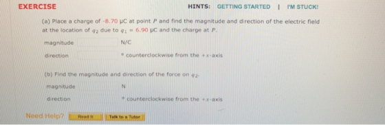 EXERCISE HINTS: GETTING STARTED I PM STUCK (a) Place a charge of-8.70 uc at point P and find the magnitude and direction of the electric field at the location of q2 due to qi6.90 HC and the charge at P magnitude N/C direction o counterclockwise from the +x-axis (b) Find the magnitude and direction of the force on 42 magnitude direction e counterclockwise from the tx-axis Need Help? Talk to a