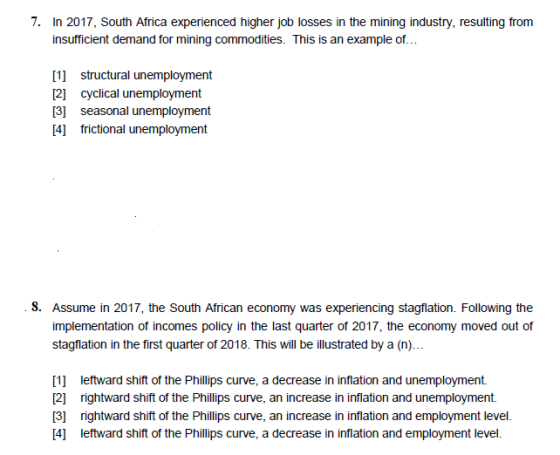 7. In 2017, South Africa experienced higher job losses in the mining industry, resuting trom nsuffcient demand for mining commodities. This is an example of... 21 cyclical unemployment 3 seasonal unemployment 4] frictional unemployment 8. Assume in 2017, the South African economy was experiencing stagflation. Following the implementation of incomes policy in the last quarter of 2017, the economy moved out of stagflation in the first quarter of 2018. This will be illustrated by a (n). [1 leftward shift of the Phillips curve, a decrease in inflation and unemployment. 2] rightward shift of the Phillips curve, an increase in inflation and unemployment. 3] rightward shift of the Phillips curve, an increase in inflation and employment level. [4] leftward shift of the Phillips curve, a decrease in inflation and employment level.