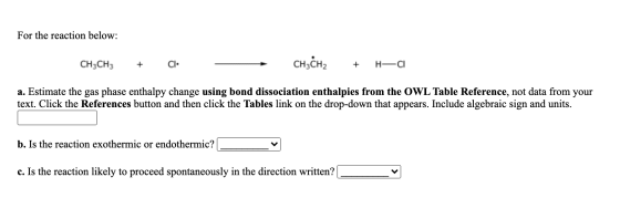 For the reaction below: CH3CH3 + CI CH3CH2 + HCl a. Estimate the gas phase enthalpy change using bond dissociation enthalpies