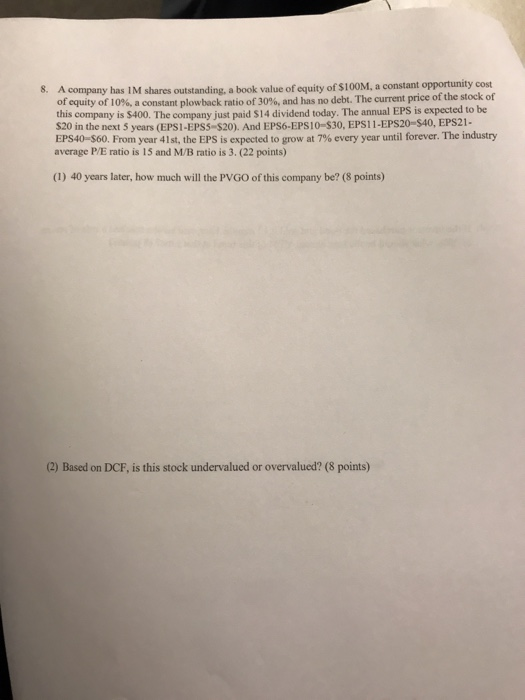 A company has 1M shares outstanding, a book value of equity of $100M, a constant opportunity cost of equity of 10%, a constant plow back ratio of 30%, and has no debt. The current price of the stock of this company is $400. The company just paid $14 dividend today. The annual EPS is expected to be $20 in the next 5 years (EPS-EPSS-S20). And EPS6-EPSİ 0-530, EPS 11-EPS20-S40, EPS21- EPS40-$60. From year 41st, the EPS is expected to grow at 7% every year until forever. The industry average P/E ratio is 15 and M/B ratio is 3. (22 points) 8. (1) 40 years later, how much will the PVGO of this company be? (8 points) (2) Based on DCF, is this stock undervalued or overvalued? (8 points)