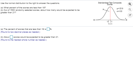 Use the normal distribution to the right to answer the questions. Standardized Test Composite Scores (a) What percent of the scores are less than 19? (b) Out of 1500 randomly selected scores, about how many would be expected to be greater than 21? H20.9 ơ 5.8 Score (a) The percent of scores that are less than 19 is「% (Round to two decimal places as needed.) (b) Aboutscores would be expected to be greater than 21. Round to the nearest whole number as needed.)