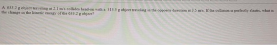 A 033.2 g object traveling at 2.1 ms collides head-on with a 313.3 g object traveling in the opposite direction at 3.5 ms. If