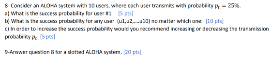 8- Consider an ALOHA system with 10 users, where each user transmits with probability pt = 25%. a) What is the success probab