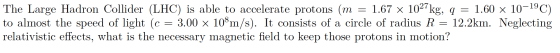 The Large Hadron Collider (LHC) is able to accelerate protons (m = 1.67 x 1027kg, q = 1.60 x 10-19C) to almost the speed of l