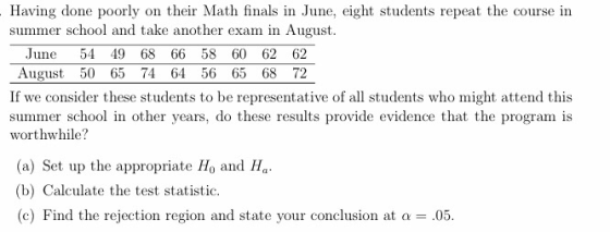 Having done poorly on their Math finals in June, eight students repeat the course in summer school and take another exam in August, June 54 49 68 66 58 60 62 62 August 50 65 74 64 56 65 68 72 If we consider these students to be representative of all students who might attend this summer school in other years, do these results provide evidence that the program is worthwhile? (a) Set up the appropriate Ho and H (b) Calculate the test statistic c) Find the rejection region and state your conclusion at a - .05.