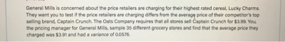 General Mills is concerned about the price retailers are charging for their highest rated cereal, Lucky Charms. They want you to test if the price retailers are charging differs from the averagę price of their competitors top selling brand, Captain Crunch. The Oats Company requires that all stores sell Captain Crunch for $3.99. You the pricing manager for General Mills, sample 35 different grocery stores and find that the average price they charged was $3.91 and had a variance of 0.0576