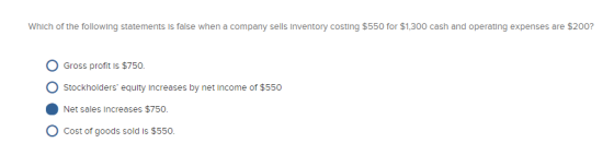 Which of the following statements is false when a company sells Inventory costing $550 for $1,300 cash and operating expenses are $200? O Gross profit Is $750. Stockholders equity increases by net income of $550 Net sales Increases $750 Cost of goods sold is $550.