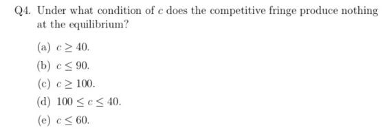 Q4. Under what condition of c does the competitive fringe produce nothing at the equilibrium? (a) c^ 40. (b) c 90. (c) c2 100. (d) 100 < c < 40. (e) c 60.