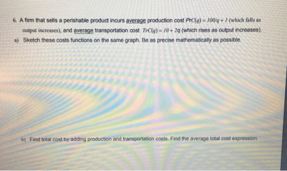 6. A firm that sells a perishable product incurs average production cost PrCa) -100/q+1 (which falls as output increases), and average transportation cost TC(g)-10+2q (which rises as output increases) Sketch these costs functions on the same graph. Be as precise mathematically as possible. a) b) Find total cost by adding production and transportation costs. Find the average total cost expression.
