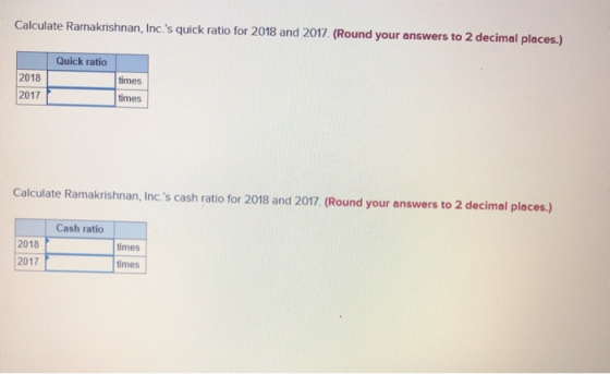 Calculate Ramakrishnan, Incs quick ratio for 2018 and 2017 (Round your answers to 2 decimal places.) Quick ratio 2018 times 2017 times Calculate Ramakrishnan, Inc.s cash ratio for 2018 and 2017. (Round your answers to 2 decimal places.) Cash ratio 2018 2017 times times