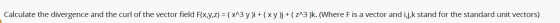 Calculate the divergence and the curl of the vector field F(x,y,z) = ( x^3y)i + (xy)j + ( 213 )k. (Where Fis a vector and i,j