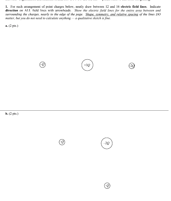 1. For euch arrangement of point charges below, neatly draw between 12 and 16 electric field lines Indicate direction on AT.I. ficld lines with arrowhcads. Show the eiectric field lines for the entire area between anad surrounding the charges, neariy to the edge of the page. Shape smmetry, and relative spacing of the lines DO matter, bu you do not need to calculate anything a qualuative sketch is fine a. (2 pts.) b. (2 pts. -20