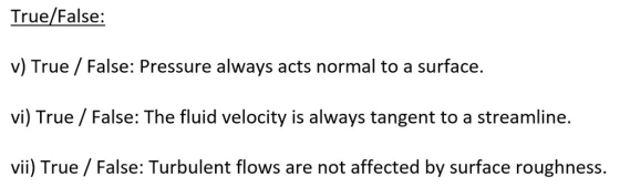 True/False: v) True/False: Pressure always acts normal to a surface. vi) True /False: The fluid velocity is always tangent to a streamline. vii) True / False: Turbulent flows are not affected by surface roughness.