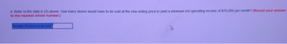 4 Refer to the data in (3) above. How many stoves would have to be sold at the new selling price to yeld a minmum net operating income of sio,oo per moneh? (Round your answer to the nearest whole number.)