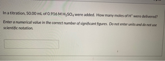 In a titration, 50.00 mL of 0.916 M H2SO4 were added. How many moles of H* were delivered? Enter a numerical value in the cor