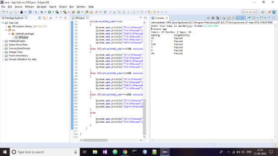 Java-Age Calc/src/GFG.java-Eclipse IDE Eile Edit Source Refactor Navigate Search Projec Bun Window Help Quick Access: E | 巵ち ▽-B D GFGjava × Package Explorer 3 Age Calc Console ittcaLcutatea_year-) sterminated> GFG lJava Application) C:Program Files Javaljdk1.8.0 131bin javaw.exe (21-Sep-2018, 9:14:0S PM) 82 83 Enter Your bday in mm/dd/yyyy format:11/86/1989 Present Age Years: 29 Months: 2 Days: 10 Rating EC JRE System Library ljdk1.8.0 131] System.out.println(Ct tPassed System.out.println(EltitPassed System.out.println(E18 titPassed System.out.println(TthtPassed System.out.printlnMt\tPassed) System.out.println(A0titPassed (defoult package 85 86 Aligibility Passed Passed Passed Passed Passed Passed GFG,javia Game Word Wars GorceryStoreSimple Integer Class Poem Inhenitence Simple Validation for date E10 90 else if(calculated year 178& calcula A0 92 93 94 95 96 System.out.printin(ECYttPassed System.out.println(EltltPassed System.out.println(E1 titPassed System.out.println(TitltPassed) System.out.printinMt tPassed) 98 else if(calculated-year=138& calcula 01 182 183 System.out.printin(ECYttPassed System.out.println(EltltPassed System.out.println( E1 titPassed System .out printlnTt tPassed) else if(calculated year--188& calcula 106 187 System.out.println( ECt tPassed System.out.println(EltitPassed System.out.println(E1 titPassed 110 else 112 System.out.println(ECht tPassed System.out.println(Et\tPassed 114 115 116 118 119 O Type here to search sf ^ ) ENG 21:14 21-09-2018
