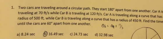 1. Two cars are traveling around a circular path. They start 180° apart from one another. Car A is traveling at 70 ft/s while