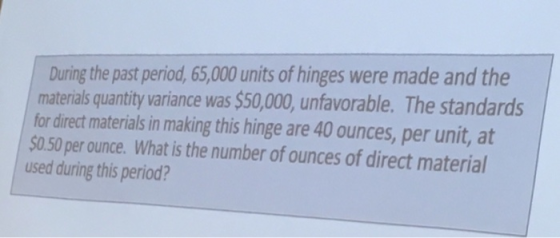 During the past period, 65,000 units of hinges were made and the materialsquantity variance was $50,000, unfavorable. The standards for direct materials in making this hinge are 40 ounces, per unit, at 0.50 per ounce. What is the number of ounces of direct material used during this period?