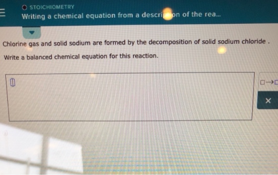 O STOICHIOMETRY Writing a chemical equation from a descri on of the rea.. Chlorine gas and solid sodium are formed by the decomposition of solid sodium chloride Write a balanced chemical equation for this reaction.
