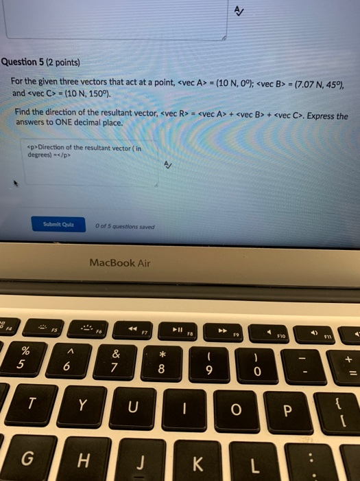 Question 5 (2 points) For the given three vectors that act at a point, <vec A” (10 N, 09:くvec B. (7.07 N, 45%, and <vec C> = (10 N, 1500. Find the direction of the resultant vector, <vec R> answers to ONE decimal place. <vec A> + <vec B> + <vec C>, Express the sp Direction of the resultant vector ( in degrees-</p> Submilt Qulz 0 of 5 questions saved MacBook Air F1o 8 0 0