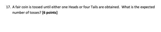 17. A fair coin is tossed until either one Heads or four Tails are obtained. What is the expected number of tosses? [6 points
