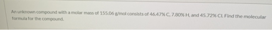 An unknown compound with a molar mass of 155.06 g/mol consists of 46.47% C, 7.80% H, and 45.72% CI. Find the molecular formul
