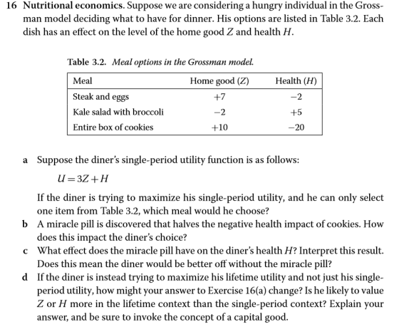 16 Nutritional economics. Suppose we are considering a hungry individual in the Gross man model deciding what to have for dinner. His options are listed in Table 3.2. Each dish has an effect on the level of the home good Z and health H. Table 3.2. Meal options in the Grossman model. Meal Steak and eggs Kale salad with broccoli Entire box of cookies Home good (Z) +7 2 +10 Health (H) 2 20 a Suppose the diners single-period utility function is as follows: If the diner is trying to maximize his single-period utility, and he can only select one item from Table 3.2, which meal would he choose? b A miracle pill is discovered that halves the negative health impact of cookies. How c What effect does the miracle pill have on the diners health H? Interpret this result. d If the diner is instead trying to maximize his lifetime utility and not just his single- does this impact the diners choice? Does this mean the diner would be better off without the miracle pill? period utility, how might your answer to Exercise 16(a) change? Is he likely to value Z or H more in the lifetime context than the single-period context? Explain your answer, and be sure to invoke the concept of a capital good