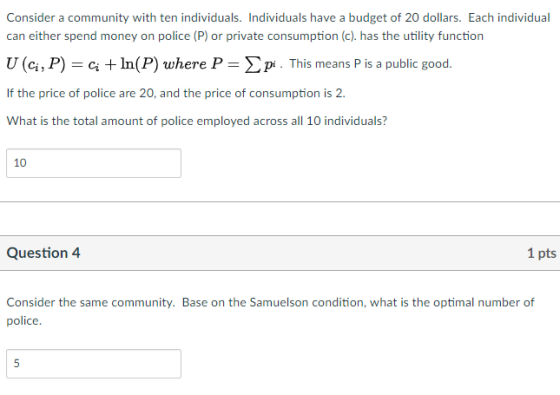 Consider a community with ten individuals. Individuals have a budget of 20 dollars. Each individual can either spend money on police (P) or private consumption (c). has the utility function U (ci, P) In(P) where P-phs means P is a public good. If the price of police are 20, and the price of consumption is 2. What is the total amount of police employed across all 10 individuals? 10 Question 4 1 pts Consider th:onnmity. Bason thSoitii, vwhat is th:o police numbrf