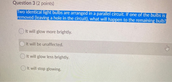 Question 3 (2 points) Two identical light bulbs are arranged in a parallel circuit. If one of the bulbs is removed (leaving a