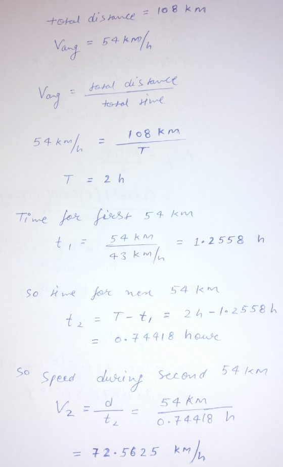 total dishwce = 108 km Vang -54KM) 1o8 k Tie or 54 km 54 km = 1.2558 h 43 km So e for ment 54 km t2 =T-t, = 24,-/-2558 h = 0-74418 henk. So 54 K ol 2 -74418 h = 2.5625 k