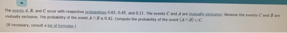 C occur with respective probabilities 0.63, 0.45, and 0.11. The events C and A are mutually exclusive: likewise the events C and B are mutually exdusive. The probablity of the event AnB is 0.42. compute the probability of the event (an B)Uc. (If necessary, consult a list of formulas.)