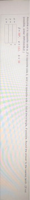 Assume as opposite side a, pis opposite side b, and y is opposite side c. Solve the triangle, if possible. Round the answer t