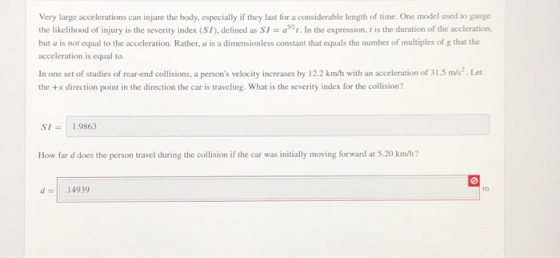 Very large accelerations can injure the body, especially if they last for a considerable length of time. One model used to gauge the likelihood of injury is the severity index (SI), defined as SI = as21. In the expression,ns the duration of the accleration. but a is not equal to the acceleration. Rather, a is a dimensionless constant that equals the number of multiples of g that the acceleration is equal to. In one set of studies of rear-end collisions, a persons velocity increases by 12.2 km/h with an acceleration of 31.5 m/s.Let the +x direction point in the direction the car is traveling. What is the severity index for the collision? SI= | 1.9863 How far d does the person travel during the collision if the car was initially moving forward at 5.20 km/h? d-14939 m3