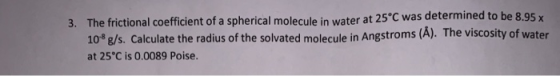 3. The frictional coefficient of a spherical molecule in water at 25°C was determined to be 8.95 x 108g/s. Calculate the radi