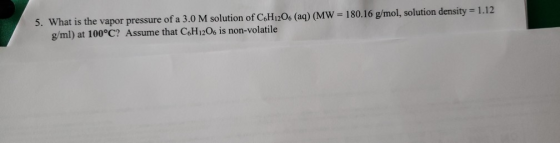 1 5. What is the vapor pressure of a 3.0 M solution of C.H1206 (aq) (MW = 180.16 g/mol, solution density = 1.12 g/ml) at 100°