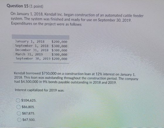 Question 15 (1 point) On January 1, 2018, Kendall Inc, began construction of an automated cattle feeder system. The system wa