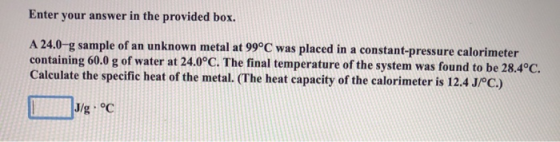 Enter your answer in the provided box. A 24.0-g sample of an unknown metal at 99°C was placed in a constant-pressure calorime