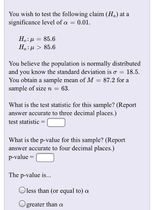 You wish to test the following claim (Ha) at a significance level of α 0.01. Ha: μ > 85.6 and you know the standard deviation is σ 18.5. You obtain a sample mean of M- 87.2 for a sample of size n-63 What is the test statistic for this sample? (Report answer accurate to three decimal places.) test statistic- What is the p-value for this sample? (Report answer accurate to four decimal places.) p-value- The p-value is.. O less than (or equal to) α O greater than α