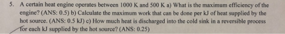 5. A certain heat engine operates between 1000 K and 500 K a) What is the maximum efficiency of the engine? (ANS: 0.5) b) Cal