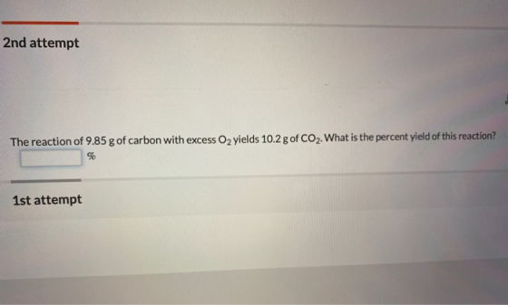 2nd attempt The reaction of 9.85 g of carbon with excess O2 yields 10.2 g of CO2. What is the percent yield of this reaction?