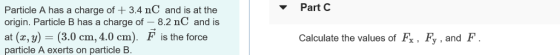 Part C Particle A has a charge of 3.4 nC and is at the origin. Particle B has a charge of -8.2 nC and is at (r, y) (3.0 cm, 4.0 cm). F is the force particle A exerts on particle B. Calculate the values of Fx. Fy, and IF