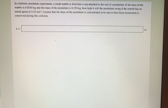 In a ballistic pendulum experiment, a small marble is fired into a cup attached to the end of a pendulum. If the mass of the