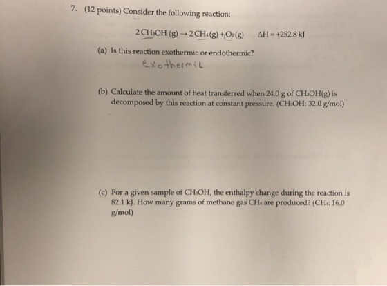 7· (12 points) Consider the following reaction 2 CHOH (8)2CHa()+0() AH 2528 k) (a) Is this reaction exothermic or endothermic? exothermit (b) Calculate the amount of heat transferred when 24.0 g of CHOH(g) is (c) For a given sample of CHsOH, the enthalpy change during the reaction is 82.1 kJ. How many grams of methane gas CHa are produced? (CH: 16.0 g/mol)