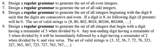 Design a regular grammar to generate the set of all even integers. Design a regular grammar to generate the set of all odd integers. Design a regular grammar to generate the set of all integers beginning with the digit 8 such that the digits are consecutive and even. If a digit is 8, its following digit (if present) will be 0. The set of valid strings is {8, 80, 802,8024, 80246, 802468,...) Design a regular grammar to generate the set of all integers that begin with a digit having a remainder of 3 when divided by 4. Any non-ending digit having a remainder of 3 when divided by 4 will be immediately followed by a digit having a remainder of 2 when divided by 4, and vice versa. The set of valid strings is (3, 32, 36,7,72,76,323, 327, 363, 367,723, 727,763,767,...^ 6. 7. 8. 9.