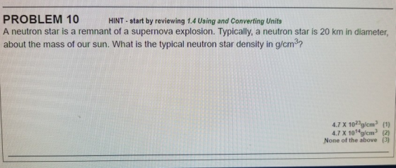 PROBLEM T0HINT start by reviewing 1.4 Using and Converting Units A neutron star is a remnant of a supernova explosion. Typically, a neutron star is 20 km in diameter, about the mass of our sun. What is the typical neutron star density in g/cm3? 4.7 X 1023g/cm3 (1) 4.7 X 1014g/cm3 (2) None of the above (3)