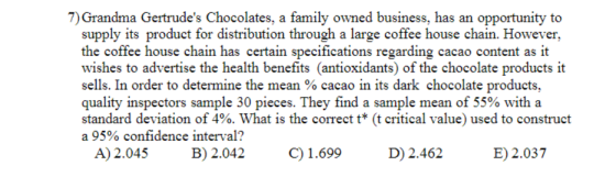 7) Grandma Gertrudes Chocolates, a family owned business, has an opportunity to supply its product for distribution through a large coffee house chain. However, the coffee house chain has certain specifications regarding cacao content as it wishes to advertise the health benefits (antioxidants) of the chocolate products it sells. In order to determine the mean % cacao in its dark chocolate products. quality inspectors sample 30 pieces. They find a sample mean of 55% with a standard deviation of 4%. What is the correct t* (t critical value) used to construct a 95% confidence interval? A) 2.045 B 2.042 .699 D) 2.462 E) 2.037 C) 1.699