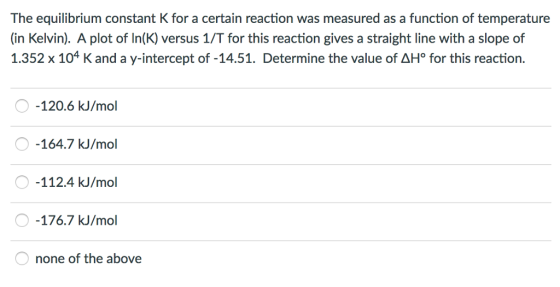 The equilibrium constant K for a certain reaction was measured as a function of temperature (in Kelvin). A plot of ln(K) versus 1/T for this reaction gives a straight line with a slope of 1.352 x 104 K and a y-intercept of -14.51. Determine the value of AHo for this reaction 120.6 kJ/mol 164.7 kJ/mol 112.4 kJ/mol 176.7 kJ/mol none of the above